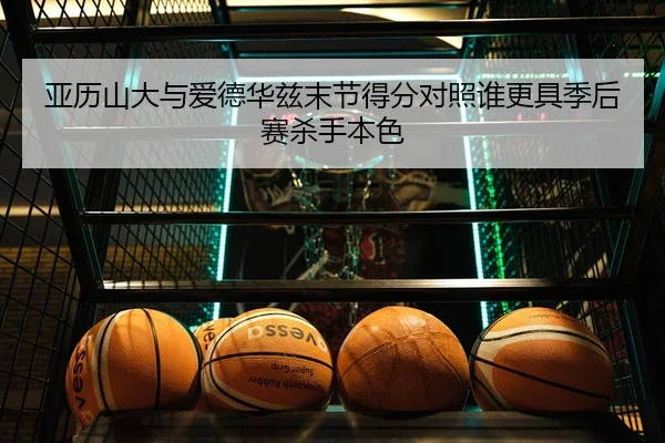亚历山大与爱德华兹末节得分对照谁更具季后赛杀手本色