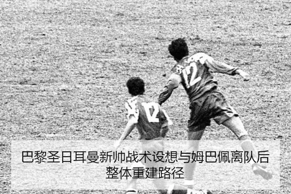 巴黎圣日耳曼新帅战术设想与姆巴佩离队后整体重建路径