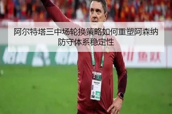 阿尔特塔三中场轮换策略如何重塑阿森纳防守体系稳定性