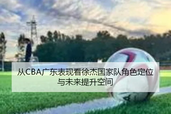 从CBA广东表现看徐杰国家队角色定位与未来提升空间