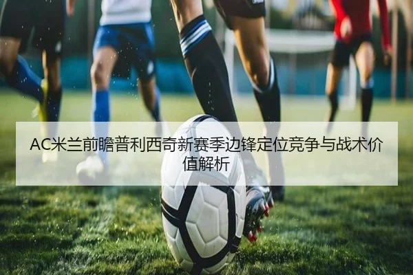 AC米兰前瞻普利西奇新赛季边锋定位竞争与战术价值解析