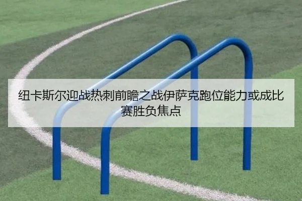 纽卡斯尔迎战热刺前瞻之战伊萨克跑位能力或成比赛胜负焦点