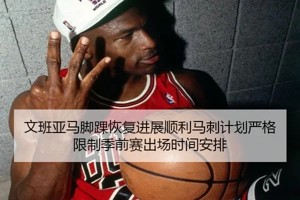 文班亚马脚踝恢复进展顺利马刺计划严格限制季前赛出场时间安排